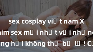 sex cosplay việt nam Xem ngay phim sex mới nhất với những cảnh nóng hổi không thể bỏ lỡ! Cơ hội tận hưởng những khoảnh khắc đầy kích thích ngay hôm nay!
