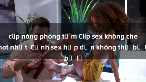 clip nóng phòng tắm Clip sex không che hot nhất  Cảnh sex hấp dẫn không thể bỏ lỡ