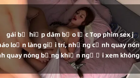 gái bị hiếp dâm bạo lực Top phim sex jav nổi tiếng làm náo loạn làng giải trí, những cảnh quay nóng bỏng khiến người xem không thể rời mắt