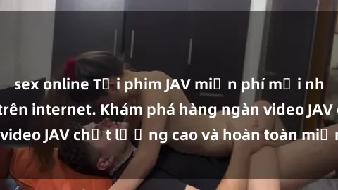 sex online Tải phim JAV miễn phí mới nhất và nhanh nhất trên internet. Khám phá hàng ngàn video JAV chất lượng cao và hoàn toàn miễn phí tại đây!