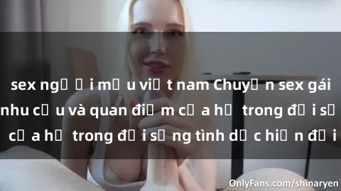 sex người mẫu việt nam Chuyện sex gái trẻ: Sự thực về nhu cầu và quan điểm của họ trong đời sống tình dục hiện đại