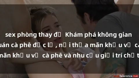 sex phòng thay đồ Khám phá không gian độc đáo tại sex quán cà phê độc lạ, nơi thỏa mãn khẩu vị cà phê và nhu cầu giải trí chất lượng