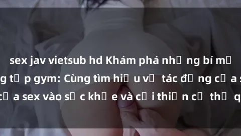 sex jav vietsub hd Khám phá những bí mật tình dục tại phòng tập gym: Cùng tìm hiểu về tác động của sex vào sức khỏe và cải thiện cơ thể qua các bài tập gym.