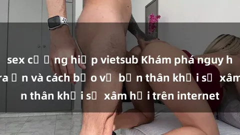sex cưỡng hiếp vietsub Khám phá nguy hiểm từ sex camera ẩn và cách bảo vệ bản thân khỏi sự xâm hại trên internet