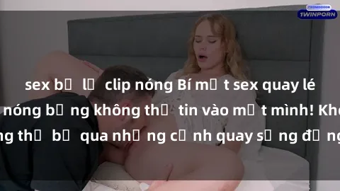 sex bị lộ clip nóng Bí mật sex quay lén: Những hình ảnh nóng bỏng không thể tin vào mắt mình! Không thể bỏ qua những cảnh quay sống động và đầy kích thích này!