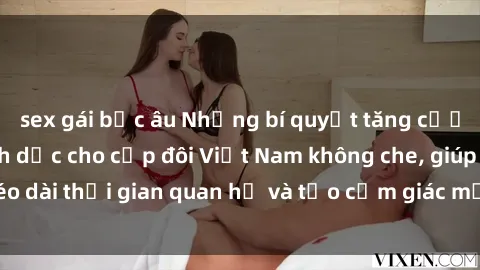 sex gái bắc âu Những bí quyết tăng cường ham muốn tình dục cho cặp đôi Việt Nam không che, giúp kéo dài thời gian quan hệ và tạo cảm giác mới lạ trong chuyện ấy.