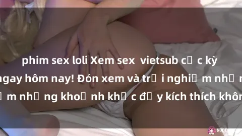 phim sex loli Xem sex  vietsub cực kỳ hấp dẫn và mới lạ ngay hôm nay! Đón xem và trải nghiệm những khoảnh khắc đầy kích thích không thể bỏ qua!