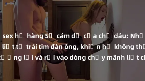 sex họ hàng Sự cám dỗ của chị dâu: Những cảm xúc mãnh liệt từ trái tim đàn ông, khiến họ không thể cưỡng lại và rơi vào dòng chảy mãnh liệt của tình yêu và ham muốn.