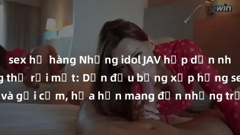 sex họ hàng Những idol JAV hấp dẫn nhất khiến fan không thể rời mắt: Dẫn đầu bảng xếp hạng sexy, đầy sức hút và gợi cảm, hứa hẹn mang đến những trải nghiệm kích thích không thể bỏ qua.