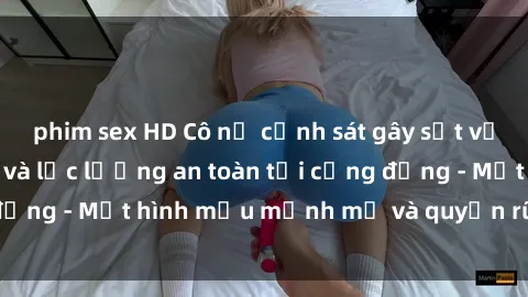 phim sex HD Cô nữ cảnh sát gây sốt với vẻ đẹp quyến rũ và lực lượng an toàn tại cộng đồng - Một hình mẫu mạnh mẽ và quyến rũ đồng thời.