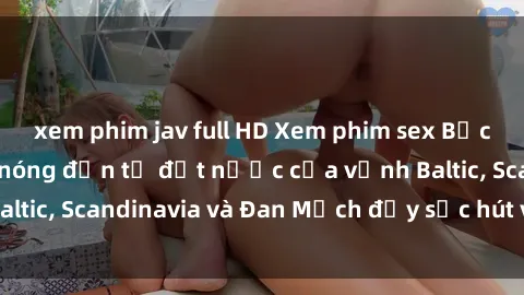 xem phim jav full HD Xem phim sex Bắc Âu: Những cảnh nóng đến từ đất nước của vịnh Baltic, Scandinavia và Đan Mạch đầy sức hút và gợi cảm.