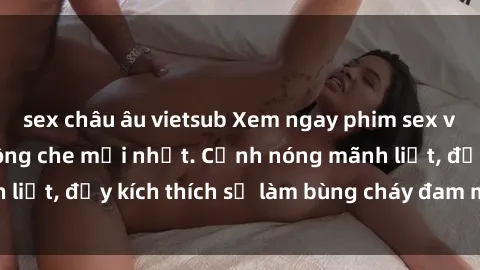 sex châu âu vietsub Xem ngay phim sex vietsub cực hot, không che mới nhất. Cảnh nóng mãnh liệt, đầy kích thích sẽ làm bùng cháy đam mê của bạn.
