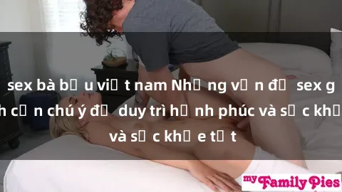 sex bà bầu việt nam Những vấn đề sex gia đình cần chú ý để duy trì hạnh phúc và sức khỏe tốt