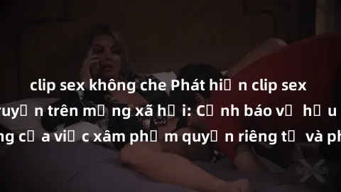 clip sex không che Phát hiện clip sex quay lén đang lan truyền trên mạng xã hội: Cảnh báo về hậu quả nghiêm trọng của việc xâm phạm quyền riêng tư và pháp luật. Hãy cùng nhau ngăn chặn và báo cáo để b
