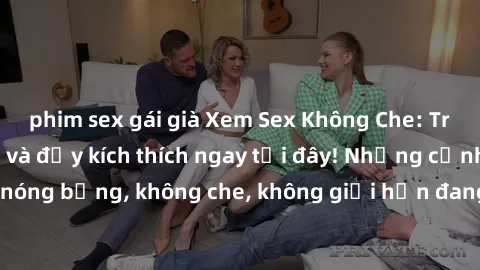 phim sex gái già Xem Sex Không Che: Trải nghiệm mới lạ và đầy kích thích ngay tại đây! Những cảnh quay nóng bỏng, không che, không giới hạn đang chờ đón bạn. Đừng bỏ lỡ!