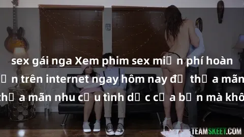 sex gái nga Xem phim sex miễn phí hoàn toàn không giới hạn trên internet ngay hôm nay để thỏa mãn nhu cầu tình dục của bạn mà không tốn chi phí.