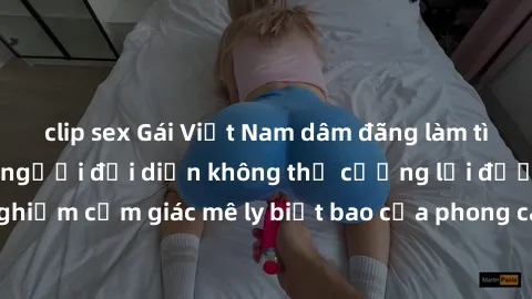 clip sex Gái Việt Nam dâm đãng làm tình say đắm, khiến người đối diện không thể cưỡng lại được. Hãy trải nghiệm cảm giác mê ly biết bao của phong cách yêu đương đậm chất dân tộc!