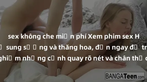 sex không che miễn phí Xem phim sex HD: Đỉnh cao của sự sung sướng và thăng hoa, đến ngay để trải nghiệm những cảnh quay rõ nét và chân thực nhất. Hãy cùng khám phá!