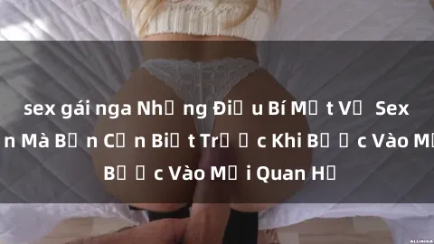 sex gái nga Những Điều Bí Mật Về Sex Người Lớn Mà Bạn Cần Biết Trước Khi Bước Vào Mối Quan Hệ