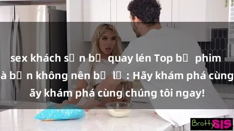 sex khách sạn bị quay lén Top bộ phim sex hay nhất mà bạn không nên bỏ lỡ: Hãy khám phá cùng chúng tôi ngay!