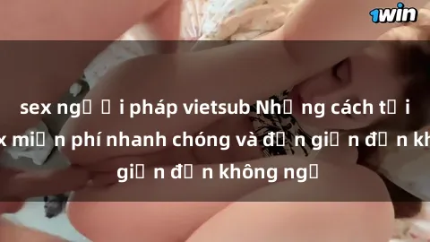 sex người pháp vietsub Những cách tải phim sex miễn phí nhanh chóng và đơn giản đến không ngờ