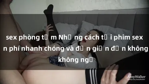 sex phòng tắm Những cách tải phim sex miễn phí nhanh chóng và đơn giản đến không ngờ