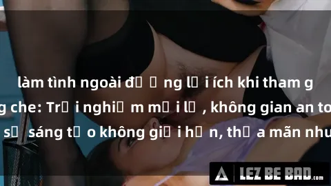 làm tình ngoài đường lợi ích khi tham gia sex online không che: Trải nghiệm mới lạ, không gian an toàn, sự sáng tạo không giới hạn, thỏa mãn nhu cầu tình dục của bạn.