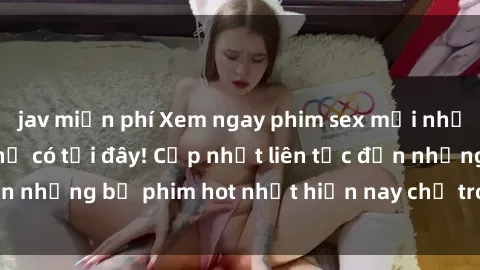 jav miễn phí Xem ngay phim sex mới nhất, hấp dẫn nhất chỉ có tại đây! Cập nhật liên tục đến những bộ phim hot nhất hiện nay chỉ trong vài cú click!