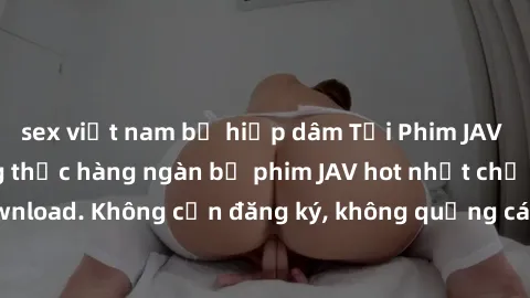sex việt nam bị hiếp dâm Tải Phim JAV Miễn Phí - Thưởng thức hàng ngàn bộ phim JAV hot nhất chỉ cần click download. Không cần đăng ký, không quảng cáo - Dễ dàng tải về và xem online!