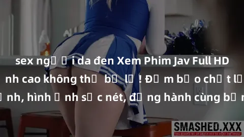 sex người da đen Xem Phim Jav Full HD: Những bộ phim đỉnh cao không thể bỏ lỡ! Đảm bảo chất lượng ổn định, hình ảnh sắc nét, đồng hành cùng bạn trong những giây phút thư giãn!