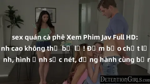 sex quán cà phê Xem Phim Jav Full HD: Những bộ phim đỉnh cao không thể bỏ lỡ! Đảm bảo chất lượng ổn định, hình ảnh sắc nét, đồng hành cùng bạn trong những giây phút thư giãn!