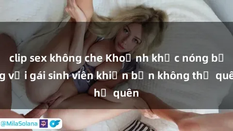 clip sex không che Khoảnh khắc nóng bỏng với gái sinh viên khiến bạn không thể quên