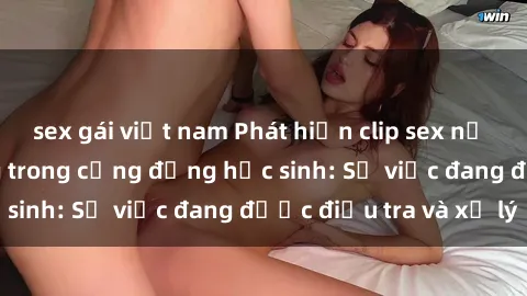 sex gái việt nam Phát hiện clip sex nữ sinh gây chấn động trong cộng đồng học sinh: Sự việc đang được điều tra và xử lý