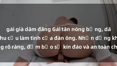 gái già dâm đãng Gái tân nóng bỏng, dâm đãng thỏa mãn nhu cầu làm tình của đàn ông. Nhận dạng không rõ ràng, đảm bảo sự kín đáo và an toàn cho trải nghiệm tuyệt vời.