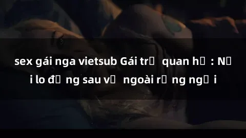 sex gái nga vietsub Gái trẻ quan hệ: Nỗi lo đằng sau vẻ ngoài rạng ngời