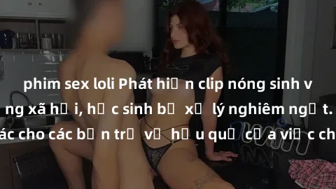 phim sex loli Phát hiện clip nóng sinh viên gây sốt trên mạng xã hội, học sinh bị xử lý nghiêm ngặt. Đây là cảnh giác cho các bạn trẻ về hậu quả của việc chia sẻ thông tin trái phép trên internet.