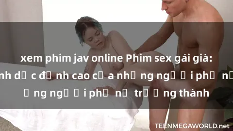 xem phim jav online Phim sex gái già: Trải nghiệm tình dục đỉnh cao của những người phụ nữ trưởng thành