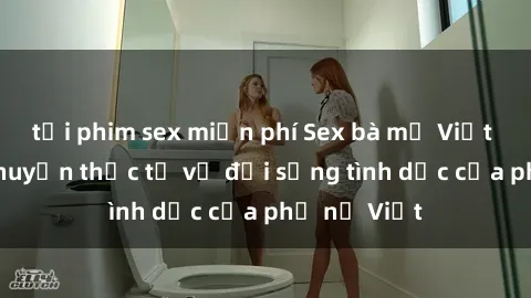 tải phim sex miễn phí Sex bà mẹ Việt Nam: Câu chuyện thực tế về đời sống tình dục của phụ nữ Việt