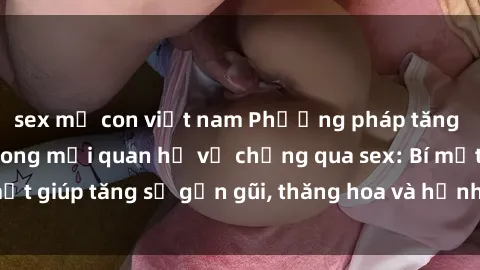 sex mẹ con việt nam Phương pháp tăng cường gắn kết trong mối quan hệ vợ chồng qua sex: Bí mật giúp tăng sự gần gũi, thăng hoa và hạnh phúc cho cặp đôi