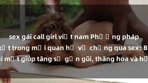 sex gái call girl việt nam Phương pháp tăng cường gắn kết trong mối quan hệ vợ chồng qua sex: Bí mật giúp tăng sự gần gũi, thăng hoa và hạnh phúc cho cặp đôi