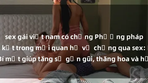 sex gái việt nam có chồng Phương pháp tăng cường gắn kết trong mối quan hệ vợ chồng qua sex: Bí mật giúp tăng sự gần gũi, thăng hoa và hạnh phúc cho cặp đôi