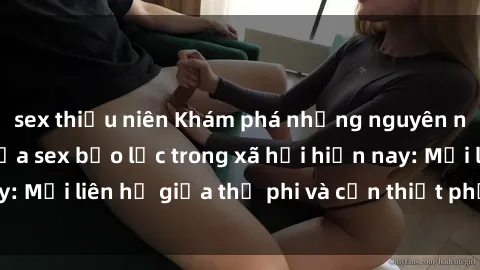 sex thiếu niên Khám phá những nguyên nhân và hậu quả của sex bạo lực trong xã hội hiện nay: Mối liên hệ giữa thị phi và cần thiết phải ngăn chặn.