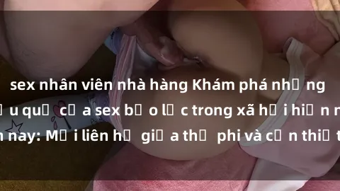 sex nhân viên nhà hàng Khám phá những nguyên nhân và hậu quả của sex bạo lực trong xã hội hiện nay: Mối liên hệ giữa thị phi và cần thiết phải ngăn chặn.