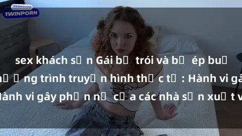 sex khách sạn Gái bị trói và bị ép buộc làm tình trong chương trình truyền hình thực tế: Hành vi gây phẫn nộ của các nhà sản xuất và người xem.
