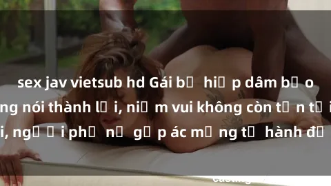sex jav vietsub hd Gái bị hiếp dâm bạo lực: Nỗi đau không nói thành lời, niềm vui không còn tồn tại, người phụ nữ gặp ác mộng từ hành động độc ác của kẻ xấu.