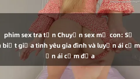 phim sex tra tấn Chuyện sex mẹ con: Sự phân biệt giữa tình yêu gia đình và luyến ái cấm địa