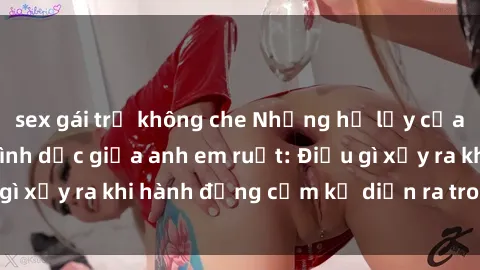 sex gái trẻ không che Những hệ lụy của việc có quan hệ tình dục giữa anh em ruột: Điều gì xảy ra khi hành động cấm kỵ diễn ra trong gia đình?
