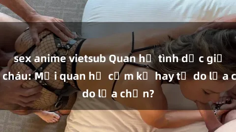 sex anime vietsub Quan hệ tình dục giữa ông cháu: Mối quan hệ cấm kỵ hay tự do lựa chọn?
