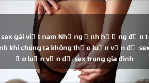 sex gái việt nam Những ảnh hưởng đến tình cảm gia đình khi chúng ta không thảo luận vấn đề sex trong gia đình