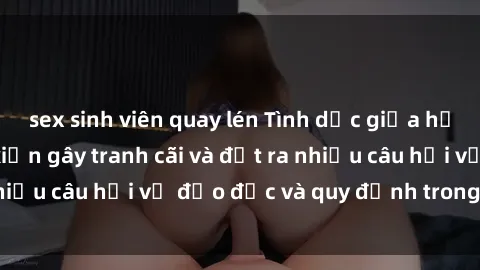sex sinh viên quay lén Tình dục giữa họ hàng: Những sự kiện gây tranh cãi và đặt ra nhiều câu hỏi về đạo đức và quy định trong xã hội.